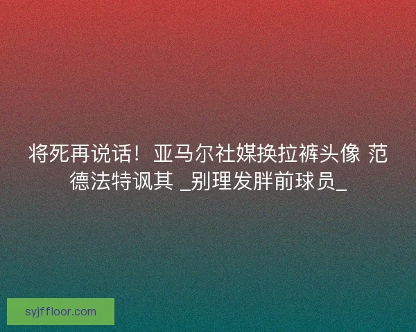 将死再说话！亚马尔社媒换拉裤头像 范德法特讽其 _别理发胖前球员_