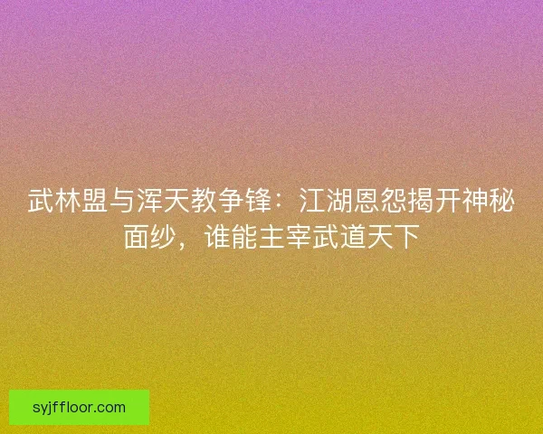 武林盟与浑天教争锋：江湖恩怨揭开神秘面纱，谁能主宰武道天下