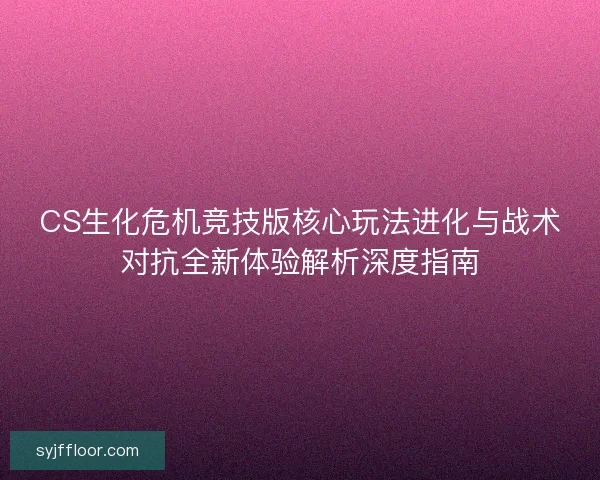 CS生化危机竞技版核心玩法进化与战术对抗全新体验解析深度指南