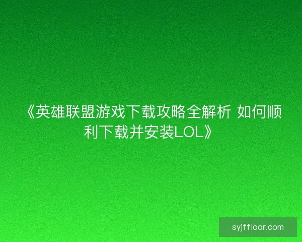 《英雄联盟游戏下载攻略全解析 如何顺利下载并安装LOL》