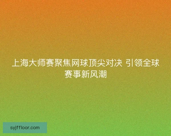 上海大师赛聚焦网球顶尖对决 引领全球赛事新风潮