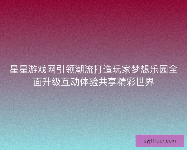 星星游戏网引领潮流打造玩家梦想乐园全面升级互动体验共享精彩世界