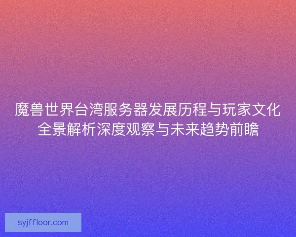 魔兽世界台湾服务器发展历程与玩家文化全景解析深度观察与未来趋势前瞻