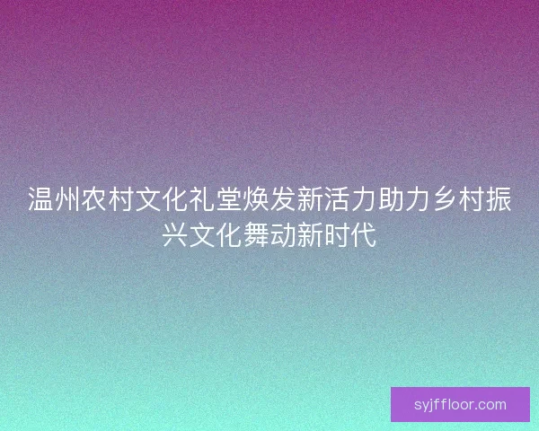温州农村文化礼堂焕发新活力助力乡村振兴文化舞动新时代