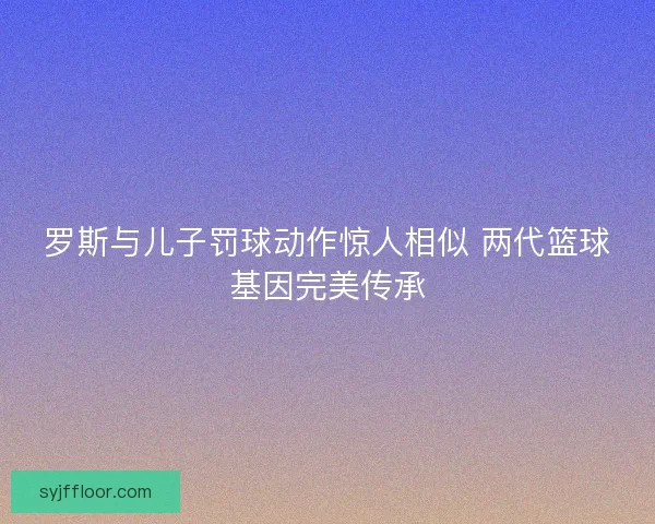 罗斯与儿子罚球动作惊人相似 两代篮球基因完美传承