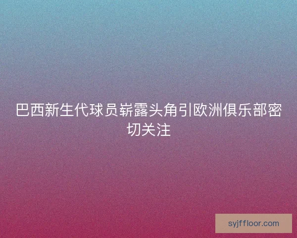 巴西新生代球员崭露头角引欧洲俱乐部密切关注