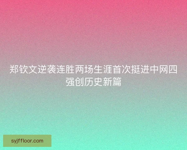 郑钦文逆袭连胜两场生涯首次挺进中网四强创历史新篇