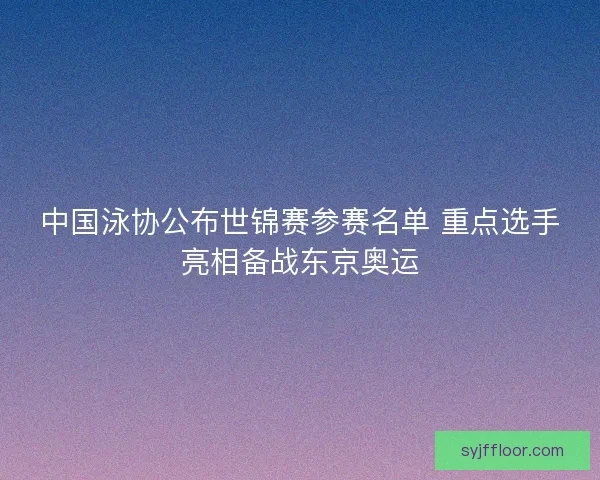 中国泳协公布世锦赛参赛名单 重点选手亮相备战东京奥运
