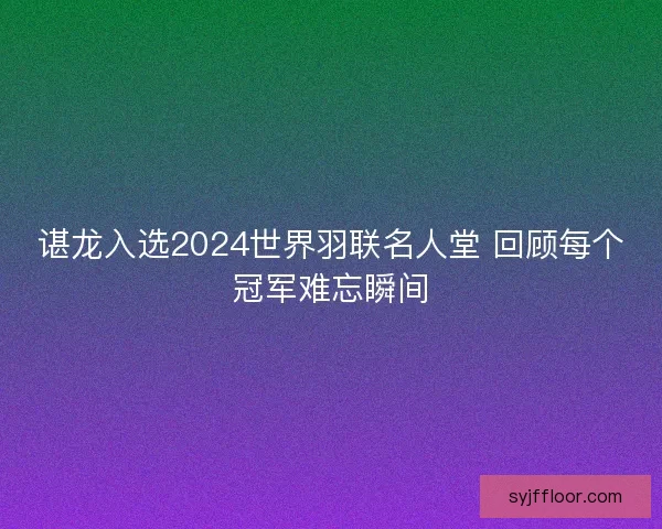 谌龙入选2024世界羽联名人堂 回顾每个冠军难忘瞬间